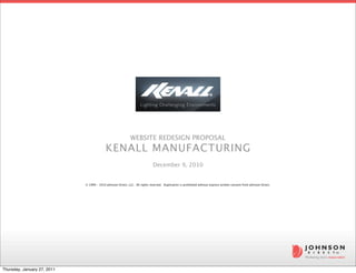 WEBSITE REDESIGN PROPOSAL
                                           KENALL MANUFACTURING
                                                                              December 9, 2010


                             © 1999 - 2010 Johnson Direct, LLC.  All rights reserved.  Duplication is prohibited without express written consent from Johnson Direct.




Thursday, January 27, 2011
 