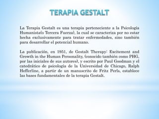 La Terapia Gestalt es una terapia perteneciente a la Psicología
Humanista(o Tercera Fuerza), la cual se caracteriza por no estar
hecha exclusivamente para tratar enfermedades, sino también
para desarrollar el potencial humano.
La publicación, en 1951, de Gestalt Therapy: Excitement and
Growth in the Human Personality, (conocido también como PHG,
por las iniciales de sus autores), y escrito por Paul Goodman y el
catedrático de psicología de la Universidad de Chicago, Ralph
Hefferline, a partir de un manuscrito de Fritz Perls, establece
las bases fundamentales de la terapia Gestalt.
 