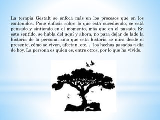 La terapia Gestalt se enfoca más en los procesos que en los
contenidos. Pone énfasis sobre lo que está sucediendo, se está
pensado y sintiendo en el momento, más que en el pasado. En
este sentido, se habla del aquí y ahora, no para dejar de lado la
historia de la persona, sino que esta historia se mira desde el
presente, cómo se viven, afectan, etc.… los hechos pasados a día
de hoy. La persona es quien es, entre otros, por lo que ha vivido.
 