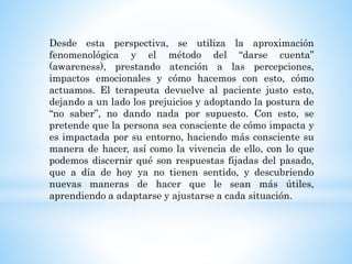 Desde esta perspectiva, se utiliza la aproximación
fenomenológica y el método del “darse cuenta”
(awareness), prestando atención a las percepciones,
impactos emocionales y cómo hacemos con esto, cómo
actuamos. El terapeuta devuelve al paciente justo esto,
dejando a un lado los prejuicios y adoptando la postura de
“no saber”, no dando nada por supuesto. Con esto, se
pretende que la persona sea consciente de cómo impacta y
es impactada por su entorno, haciendo más consciente su
manera de hacer, así como la vivencia de ello, con lo que
podemos discernir qué son respuestas fijadas del pasado,
que a día de hoy ya no tienen sentido, y descubriendo
nuevas maneras de hacer que le sean más útiles,
aprendiendo a adaptarse y ajustarse a cada situación.
 