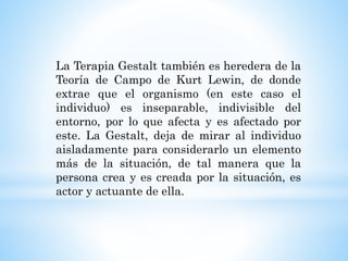 La Terapia Gestalt también es heredera de la
Teoría de Campo de Kurt Lewin, de donde
extrae que el organismo (en este caso el
individuo) es inseparable, indivisible del
entorno, por lo que afecta y es afectado por
este. La Gestalt, deja de mirar al individuo
aisladamente para considerarlo un elemento
más de la situación, de tal manera que la
persona crea y es creada por la situación, es
actor y actuante de ella.
 