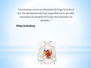 “Las emociones no son una descripción de lo que ha hecho el
otro. Son descripciones de lo que surge dentro de ti, que están
conectadas a la percepción de lo que está ocurriendo a tu
alrededor. ”
Philip Lichtenberg
 