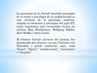 La psicología de la Gestalt (también psicología
de la forma o psicología de la configuración) es
una corriente de la psicología moderna,
surgida en Alemania a principios del siglo XX,
cuyos exponentes más reconocidos fueron los
teóricos Max Wertheimer, Wolfgang Köhler,
Kurt Koffka y Kurt Lewin.
El término Gestalt proviene del alemán, fue
introducido por primera vez por Christian von
Ehrenfels y puede traducirse, aquí, como
"forma", "figura", "configuración", "estructura"
o "creación".
 