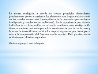 La mente configura, a través de ciertos principios descubiertos
precisamente por esta corriente, los elementos que llegan a ella a través
de los canales sensoriales (percepción) o de la memoria (pensamiento,
inteligencia y resolución de problemas). En la experiencia que tiene el
individuo en su interacción con el medio ambiente, esta configuración
tiene un carácter primario por sobre los elementos que la conforman, y
la suma de estos últimos por sí solos no podría generar, por tanto, por sí
sola a la comprensión del funcionamiento mental. Este planteamiento
se ilustra con el axioma que dice:
El todo es mayor que la suma de las partes.
 