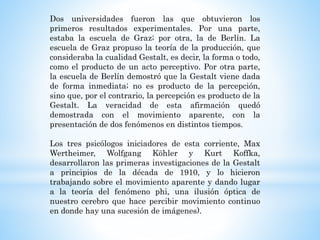 Dos universidades fueron las que obtuvieron los
primeros resultados experimentales. Por una parte,
estaba la escuela de Graz; por otra, la de Berlín. La
escuela de Graz propuso la teoría de la producción, que
consideraba la cualidad Gestalt, es decir, la forma o todo,
como el producto de un acto perceptivo. Por otra parte,
la escuela de Berlín demostró que la Gestalt viene dada
de forma inmediata; no es producto de la percepción,
sino que, por el contrario, la percepción es producto de la
Gestalt. La veracidad de esta afirmación quedó
demostrada con el movimiento aparente, con la
presentación de dos fenómenos en distintos tiempos.
Los tres psicólogos iniciadores de esta corriente, Max
Wertheimer, Wolfgang Köhler y Kurt Koffka,
desarrollaron las primeras investigaciones de la Gestalt
a principios de la década de 1910, y lo hicieron
trabajando sobre el movimiento aparente y dando lugar
a la teoría del fenómeno phi, una ilusión óptica de
nuestro cerebro que hace percibir movimiento continuo
en donde hay una sucesión de imágenes).
 