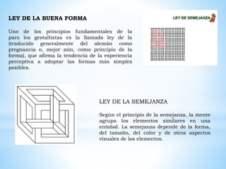 LEY DE LA BUENA FORMA
Uno de los principios fundamentales de la
para los gestaltistas es la llamada ley de la
(traducido generalmente del alemán como
pregnancia o, mejor aún, como principio de la
forma), que afirma la tendencia de la experiencia
perceptiva a adoptar las formas más simples
posibles.
LEY DE LA SEMEJANZA
Según el principio de la semejanza, la mente
agrupa los elementos similares en una
entidad. La semejanza depende de la forma,
del tamaño, del color y de otros aspectos
visuales de los elementos.
 