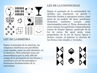 LEY DE LA CONTINUIDAD
Según el principio de la continuidad, los
detalles que mantienen un patrón o
dirección tienden a agruparse juntos, como
parte de un modelo. Es decir, percibimos
elementos continuos aunque estén
interrumpidos entre sí. Tiene elementos de
cierre porque las partículas independientes
tratan de formar figuras, partiendo de la
ley de cierre. De igual modo, toma
propiedades de la ley de buena figura o
destino común, al generar la elección de
las formas más simples y rotundas.LEY DE LA SIMETRIA
Según el principio de la simetría, las
imágenes simétricas son percibidas
como iguales, como un solo elemento, en
la distancia. Este principio tiene tal
trascendencia que va más allá del
campo de la percepción de las formas y
constituye uno de los principios o
fenómenos fundamentales de la
naturaleza.
 