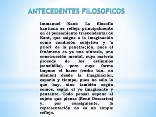 Immanuel Kant: La filosofía
kantiana se refleja principalmente
en el pensamiento trascendental de
Kant, que asigna a la imaginación
como condición subjetiva y 'a
priori' de la penetración, pues el
fenómeno es ya una síntesis, una
construcción mental, cuya materia
procede de los estímulos
(sensibilia), pero cuya forma
impone el hacer (verbo tun, en
alemán) desde la imaginación,
espacio y tiempo, pues no sólo lo
que hay, sino también según
somos, según el yo imaginante y
pensante. Todo pensar supone al
sujeto que piensa (René Descartes)
y, por consiguiente, la
representación no es un simple
reflejo.
 