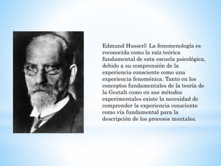 Edmund Husserl: La fenomenología es
reconocida como la raíz teórica
fundamental de esta escuela psicológica,
debido a su comprensión de la
experiencia consciente como una
experiencia fenoménica. Tanto en los
conceptos fundamentales de la teoría de
la Gestalt como en sus métodos
experimentales existe la necesidad de
comprender la experiencia consciente
como vía fundamental para la
descripción de los procesos mentales.
 