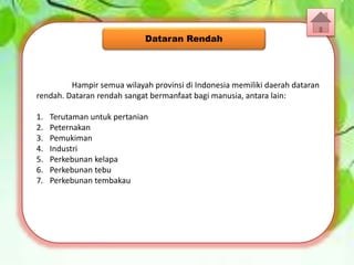 Hampir semua wilayah provinsi di Indonesia memiliki daerah dataran
rendah. Dataran rendah sangat bermanfaat bagi manusia, antara lain:
1. Terutaman untuk pertanian
2. Peternakan
3. Pemukiman
4. Industri
5. Perkebunan kelapa
6. Perkebunan tebu
7. Perkebunan tembakau
Dataran Rendah
 