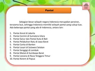Sebagian besar wilayah negara Indonesia merupakan perairan,
terutama laut, sehingga Indonesia memiliki wilayah pantai yang cukup luas.
Ada beberapa pantai yang ada di Indonesia, antara lain:
1. Pantai Ancol di Jakarta
2. Pantai Cermin di Sumatera Utara
3. Pantai Sanur dan Pantai Kuta di Bali
4. Pantai Pelabuhan Ratu di Jawa Barat
5. Pantai Carita di Banten
6. Pantai Losari di Sulawesi Selatan
7. Pantai Senggigi di Lombok
8. Pantai Maluk di Sumbawa Barat
9. Pantai Losiana di Nusa Tenggara Timur
10. Pantai Korem di Papua
Pantai
 