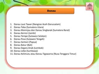 1. Danau Laut Tawar (Nangroe Aceh Darussalam)
2. Danau Toba (Sumatera Utara)
3. Danau Maninjau dan Danau Singkarak (Sumatera Barat)
4. Danau Kerinci (Jambi)
5. Danau Tempe (Sulawesi Selatan)
6. Danau Poso (Sulawesi Tengah)
7. Danau Sentani (Papua)
8. Danau Batur (Bali)
9. Danau Segara Anak (Lombok)
10. Danau Lebo (Sumbawa)
11. Danau Kelimutu atau Danau Tigawarna (Nusa Tenggara Timur)
Danau
 