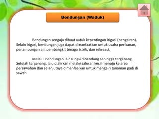 Bendungan sengaja dibuat untuk kepentingan irigasi (pengairan).
Selain irigasi, bendungan juga dapat dimanfaatkan untuk usaha perikanan,
penampungan air, pembangkit tenaga listrik, dan rekreasi.
Melalui bendungan, air sungai dibendung sehingga tergenang.
Setelah tergenang, lalu dialirkan melalui saluran kecil menuju ke area
persawahan dan selanjutnya dimanfaatkan untuk mengairi tanaman padi di
sawah.
Bendungan (Waduk)
 
