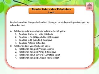 Pelabuhan udara dan pelabuhan laut dibangun untuk kepentingan transportasi
udara dan laut.
A. Pelabuhan udara atau bandar udara terkenal, yaitu:
1. Bandara Soekarno Hatta di Jakarta
2. Bandara I. Gusti Ngurah Rai di Denpasar
3. Bandara Ir. H. Juanda di Surabaya
4. Bandara Polonia di Medan
B. Pelabuhan Laut yang terkenal, yaitu:
1. Pelabuhan Tanjung Priok di Jakarta
2. Pelabuhan Tanjung Perak di Surabaya
3. Pelabuhan Teluk Bayur di Sumatera Barat
4. Pelabuhan Tanjung Emas di Jawa Tengah
Bandar Udara dan Pelabuhan
Laut
 