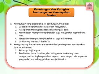 A. Keuntungan yang diperoleh dari bendungan, misalnya:
1. Dapat meningkatkan kesejahteraan masyarakat.
2. Hasil panen meningkat apabila sistem irigasi baik.
3. Kesempatan memperoleh pekerjaan bagi masyarakat juga terbuka
luas.
4. Tersedianya tempat-tempat rekreasi bagi masyarakat.
5. Listrik yang memadai dari PLTA.
B. Kerugian yang dialami oleh masyarakat dari pembagunan kenampakan
buatan, misalnya:
1. Rusaknya lingkungan.
2. Pembuatan jalan, bandara, dan sebagainya, terkadang harus
mengorbankan lingkungan alam, seperti penebangan pohon-pohon
yang sudah ada sehingga lahan menjadi tandus.
Keuntungan dan Kerugian
Pembangunan Kenampakan
Buatan
 