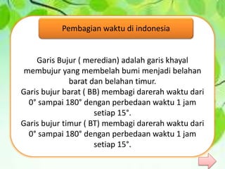 Garis Bujur ( meredian) adalah garis khayal
membujur yang membelah bumi menjadi belahan
barat dan belahan timur.
Garis bujur barat ( BB) membagi darerah waktu dari
0° sampai 180° dengan perbedaan waktu 1 jam
setiap 15°.
Garis bujur timur ( BT) membagi darerah waktu dari
0° sampai 180° dengan perbedaan waktu 1 jam
setiap 15°.
Pembagian waktu di indonesia
 
