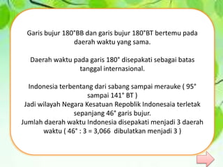 Garis bujur 180°BB dan garis bujur 180°BT bertemu pada
daerah waktu yang sama.
Daerah waktu pada garis 180° disepakati sebagai batas
tanggal internasional.
Indonesia terbentang dari sabang sampai merauke ( 95°
sampai 141° BT )
Jadi wilayah Negara Kesatuan Repoblik Indonesaia terletak
sepanjang 46° garis bujur.
Jumlah daerah waktu Indonesia disepakati menjadi 3 daerah
waktu ( 46° : 3 = 3,066 dibulatkan menjadi 3 )
 