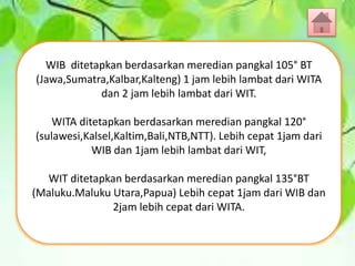 WIB ditetapkan berdasarkan meredian pangkal 105° BT
(Jawa,Sumatra,Kalbar,Kalteng) 1 jam lebih lambat dari WITA
dan 2 jam lebih lambat dari WIT.
WITA ditetapkan berdasarkan meredian pangkal 120°
(sulawesi,Kalsel,Kaltim,Bali,NTB,NTT). Lebih cepat 1jam dari
WIB dan 1jam lebih lambat dari WIT,
WIT ditetapkan berdasarkan meredian pangkal 135°BT
(Maluku.Maluku Utara,Papua) Lebih cepat 1jam dari WIB dan
2jam lebih cepat dari WITA.
 