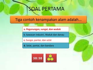 SOAL PERTAMA
Tiga contoh kenampakan alam adalah...
a. Pegunungan, sungai, dan waduk
b. kawasan industri, Waduk dan danau
c. Sungai, pantai, dan selat
d. Selat, pantai, dan bandara
50:50
 