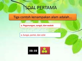 SOAL PERTAMA
Tiga contoh kenampakan alam adalah...
a. Pegunungan, sungai, dan waduk
c. Sungai, pantai, dan selat
50:50
 
