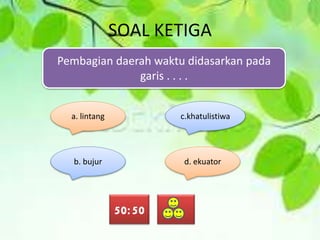 SOAL KETIGA
Pembagian daerah waktu didasarkan pada
garis . . . .
a. lintang
b. bujur d. ekuator
c.khatulistiwa
50:50
 