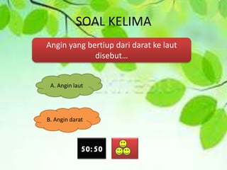 SOAL KELIMA
Angin yang bertiup dari darat ke laut
disebut…
A. Angin laut
B. Angin darat
50:50
 