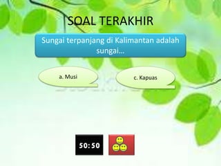 SOAL TERAKHIR
Sungai terpanjang di Kalimantan adalah
sungai…
a. Musi c. Kapuas
50:50
 