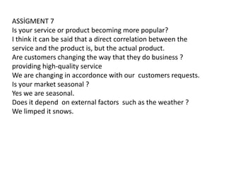 ASSİGMENT 7
Is your service or product becoming more popular?
I think it can be said that a direct correlation between the
service and the product is, but the actual product.
Are customers changing the way that they do business ?
providing high-quality service
We are changing in accordonce with our customers requests.
Is your market seasonal ?
Yes we are seasonal.
Does it depend on external factors such as the weather ?
We limped it snows.

 