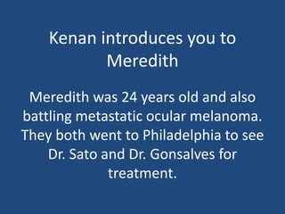 Kenan introduces you to
Meredith
Meredith was 24 years old and also
battling metastatic ocular melanoma.
They both went to Philadelphia to see
Dr. Sato and Dr. Gonsalves for
treatment.
 