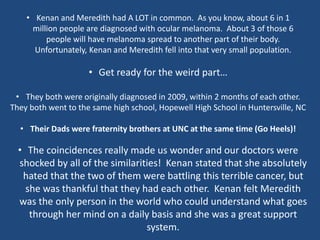 • Kenan and Meredith had A LOT in common. As you know, about 6 in 1
million people are diagnosed with ocular melanoma. About 3 of those 6
people will have melanoma spread to another part of their body.
Unfortunately, Kenan and Meredith fell into that very small population.
• Get ready for the weird part…
• They both were originally diagnosed in 2009, within 2 months of each other.
They both went to the same high school, Hopewell High School in Huntersville, NC
• Their Dads were fraternity brothers at UNC at the same time (Go Heels)!
• The coincidences really made us wonder and our doctors were
shocked by all of the similarities! Kenan stated that she absolutely
hated that the two of them were battling this terrible cancer, but
she was thankful that they had each other. Kenan felt Meredith
was the only person in the world who could understand what goes
through her mind on a daily basis and she was a great support
system.
 