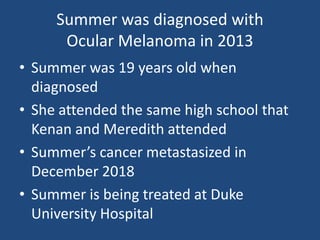 Summer was diagnosed with
Ocular Melanoma in 2013
• Summer was 19 years old when
diagnosed
• She attended the same high school that
Kenan and Meredith attended
• Summer’s cancer metastasized in
December 2018
• Summer is being treated at Duke
University Hospital
 