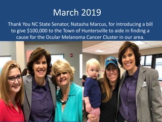 Thank You NC State Senator, Natasha Marcus, for introducing a bill
to give $100,000 to the Town of Huntersville to aide in finding a
cause for the Ocular Melanoma Cancer Cluster in our area.
March 2019
 
