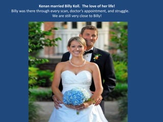 Kenan married Billy Koll. The love of her life!
Billy was there through every scan, doctor’s appointment, and struggle.
We are still very close to Billy!
 