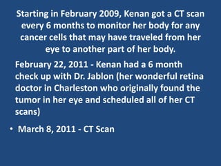 Starting in February 2009, Kenan got a CT scan
every 6 months to monitor her body for any
cancer cells that may have traveled from her
eye to another part of her body.
• March 8, 2011 - CT Scan
February 22, 2011 - Kenan had a 6 month
check up with Dr. Jablon (her wonderful retina
doctor in Charleston who originally found the
tumor in her eye and scheduled all of her CT
scans)
 