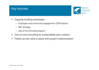 Key Activities 
 Capacity building workshops 
– Employee and community engagement (CSR basics) 
– 3BL Strategy 
– Use of the Envirotel program 
 One on one consulting for sustainability plan creation 
 Follow-up site visits to assist with project implementation 
© 2014 Kenan Institute Asia 
 