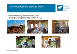 Paree Hut Resort (Seechang Island) 
•Environmentally-friendly construction 
•Biodegradable plastic bag and cloth bag 
© 2014 Kenan Institute Asia 
 