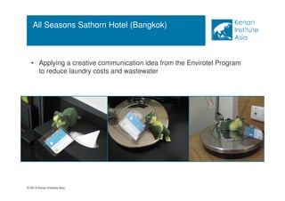 All Seasons Sathorn Hotel (Bangkok) 
• Applying a creative communication idea from the Envirotel Program 
to reduce laundry costs and wastewater 
© 2014 Kenan Institute Asia 
 