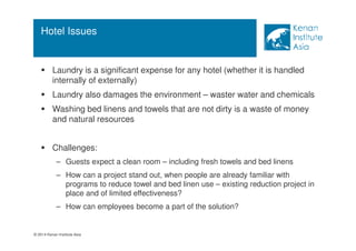 Hotel Issues 
 Laundry is a significant expense for any hotel (whether it is handled 
internally of externally) 
 Laundry also damages the environment – waster water and chemicals 
 Washing bed linens and towels that are not dirty is a waste of money 
and natural resources 
 Challenges: 
– Guests expect a clean room – including fresh towels and bed linens 
– How can a project stand out, when people are already familiar with 
programs to reduce towel and bed linen use – existing reduction project in 
place and of limited effectiveness? 
– How can employees become a part of the solution? 
© 2014 Kenan Institute Asia 
 