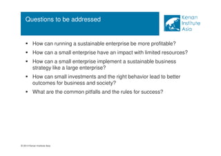 Questions to be addressed 
 How can running a sustainable enterprise be more profitable? 
 How can a small enterprise have an impact with limited resources? 
 How can a small enterprise implement a sustainable business 
strategy like a large enterprise? 
 How can small investments and the right behavior lead to better 
outcomes for business and society? 
 What are the common pitfalls and the rules for success? 
© 2014 Kenan Institute Asia 
 