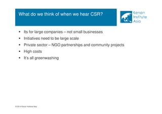 What do we think of when we hear CSR? 
 Its for large companies – not small businesses 
 Initiatives need to be large scale 
 Private sector – NGO partnerships and community projects 
 High costs 
 It’s all greenwashing 
© 2014 Kenan Institute Asia 
 