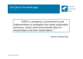 Let’s get on the same page 
© 2014 Kenan Institute Asia 
CSR is a company’s commitment to and 
implementation of strategies that create sustainable 
economic, social, and environmental value for 
shareholders and other stakeholders. 
Kenan Institute Asia 
 