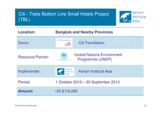 Citi - Triple Bottom Line Small Hotels Project 
(TBL) 
Location: Bangkok and Nearby Provinces 
Donor: Citi Foundation 
Resource Partner: 
United Nations Environment 
Programme (UNEP) 
Implementer: Kenan Institute Asia 
Period: 1 October 2010 – 30 September 2013 
Amount US $116,000 
© 2014 Kenan Institute Asia 8 
 