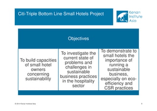 © 2014 Kenan Institute Asia 
Objectives 
To build capacities 
of small hotel 
owners 
concerning 
sustainability 
To investigate the 
current state of 
problems and 
challenges in 
sustainable 
business practices 
in the hospitality 
sector 
To demonstrate to 
small hotels the 
importance of 
running a 
sustainable 
business, 
especially on eco-efficiency 
and 
CSR practices 
9 
Citi-Triple Bottom Line Small Hotels Project 
 