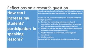 Reflections on a research question
How can I
increase my
students'
participation in
speaking
lessons?
Now bring together all the findings and think about ways in
which you can increase participation in the speaking lesson.
As you can see, this question requires analyzed data from
multiple questions.
1. Consider the contrasting opinions, needs, and
expectations and make strategic decisions to come up
with alternative ways of increasing participations
2. Maybe it is the way we teach, the activities we use that
prevent students from participating?
3. Maybe their lack of confidence, knowledge and
experience ?
4. Maybe , maybe...
But you will find answers in a step-by-step questioning..
 