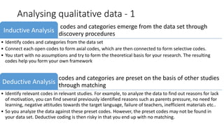 Analysing qualitative data - 1
codes and categories emerge from the data set through
discovery procedures
Inductive Analysis
• Identify codes and categories from the data set
• Connect each open codes to form axial codes, which are then connected to form selective codes.
• You start with no assumptions and try to form the theoretical basis for your research. The resulting
codes help you form your own framework
codes and categories are preset on the basis of other studies
through matching
Deductive Analysis
• Identify relevant codes in relevant studies. For example, to analyze the data to find out reasons for lack
of motivation, you can find several previously identified reasons such as parents pressure, no need for
learning, negative attitudes towards the target language, failure of teachers, inefficient materials etc..
• So you analyze the data against these preset codes. However, the preset codes may not be found in
your data set. Deductive coding is then risky in that you end up with no matching.
 