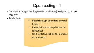 Open coding - 1
• Codes are categories (keywords or phrases) assigned to a text
segment)
• To do that:
• Read through your data several
times
• Identify illustrative phrases or
sentences
• Find tentative labels for phrases
or sentences
 