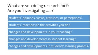 What are you doing research for?:
Are you investigating .....?
students’ opinions, views, attitudes, or perceptions?
students’ reactions to the activities you do?
changes and developments in your teaching?
changes and developments in student learning?
changes and developments in students’ learning process?
 