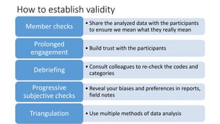 How to establish validity
• Share the analyzed data with the participants
to ensure we mean what they really meanMember checks
• Build trust with the participants
Prolonged
engagement
• Consult colleagues to re-check the codes and
categoriesDebriefing
• Reveal your biases and preferences in reports,
field notes
Progressive
subjective checks
• Use multiple methods of data analysisTriangulation
 