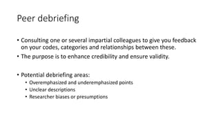 Peer debriefing
• Consulting one or several impartial colleagues to give you feedback
on your codes, categories and relationships between these.
• The purpose is to enhance credibility and ensure validity.
• Potential debriefing areas:
• Overemphasized and underemphasized points
• Unclear descriptions
• Researcher biases or presumptions
 