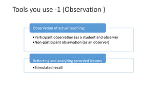 Tools you use -1 (Observation )
•Participant observation (as a student and observer
•Non-participant observation (as an observer)
Observation of actual teaching:
•Stimulated recall
Reflecting and analyzing recorded lessons
 